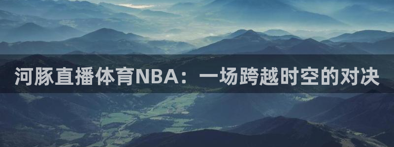 01zbtv直播体育919：河豚直播体育NBA：一场跨越时空的对决